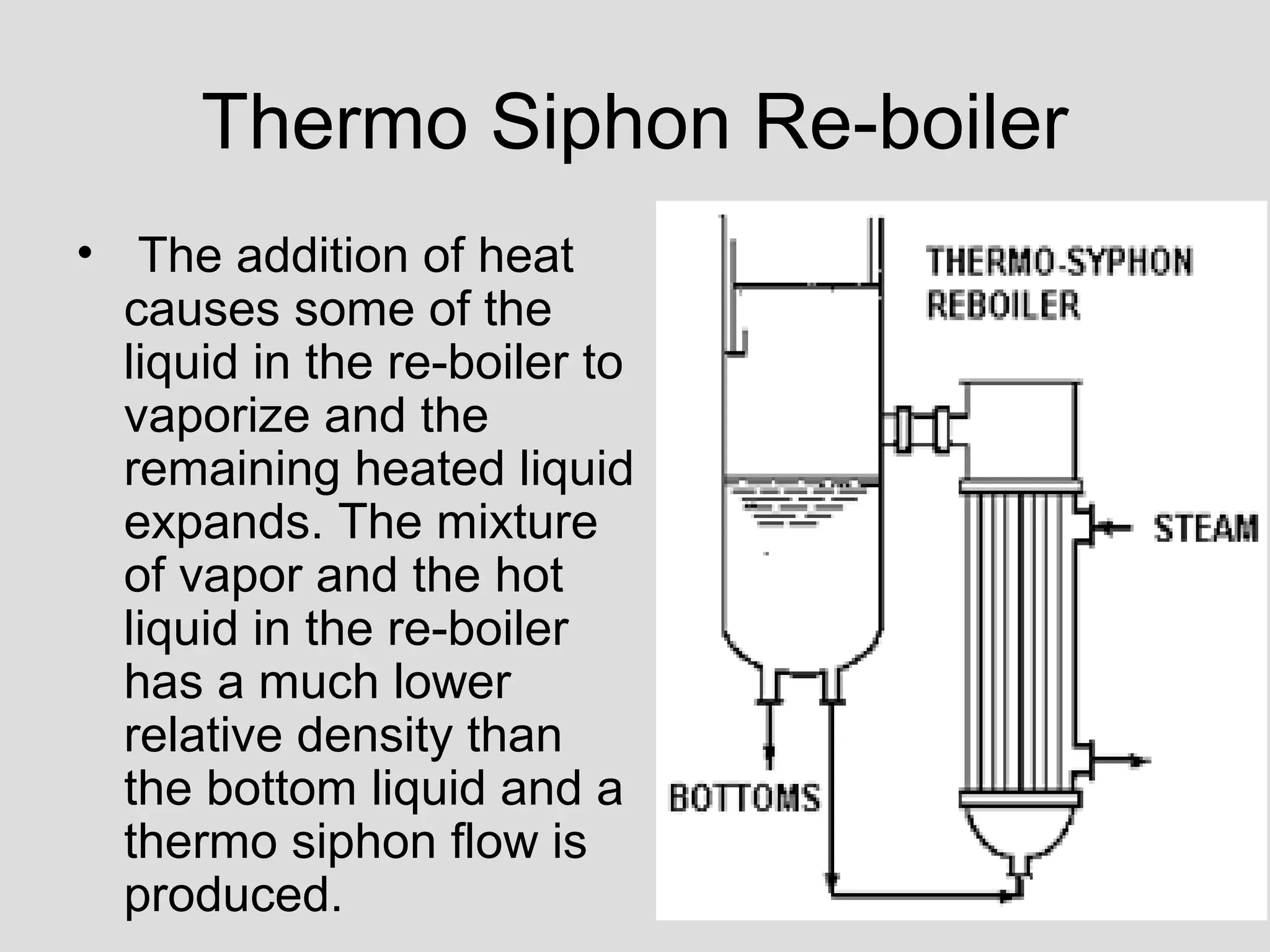 Thermo Siphon Re-boiler
• The addition of heat
causes some of the
liquid in the re-boiler to
vaporize and the
remaining heated liquid
expands. The mixture
of vapor and the hot
liquid in the re-boiler
has a much lower
relative density than
the bottom liquid and a
thermo siphon flow is
produced.
 