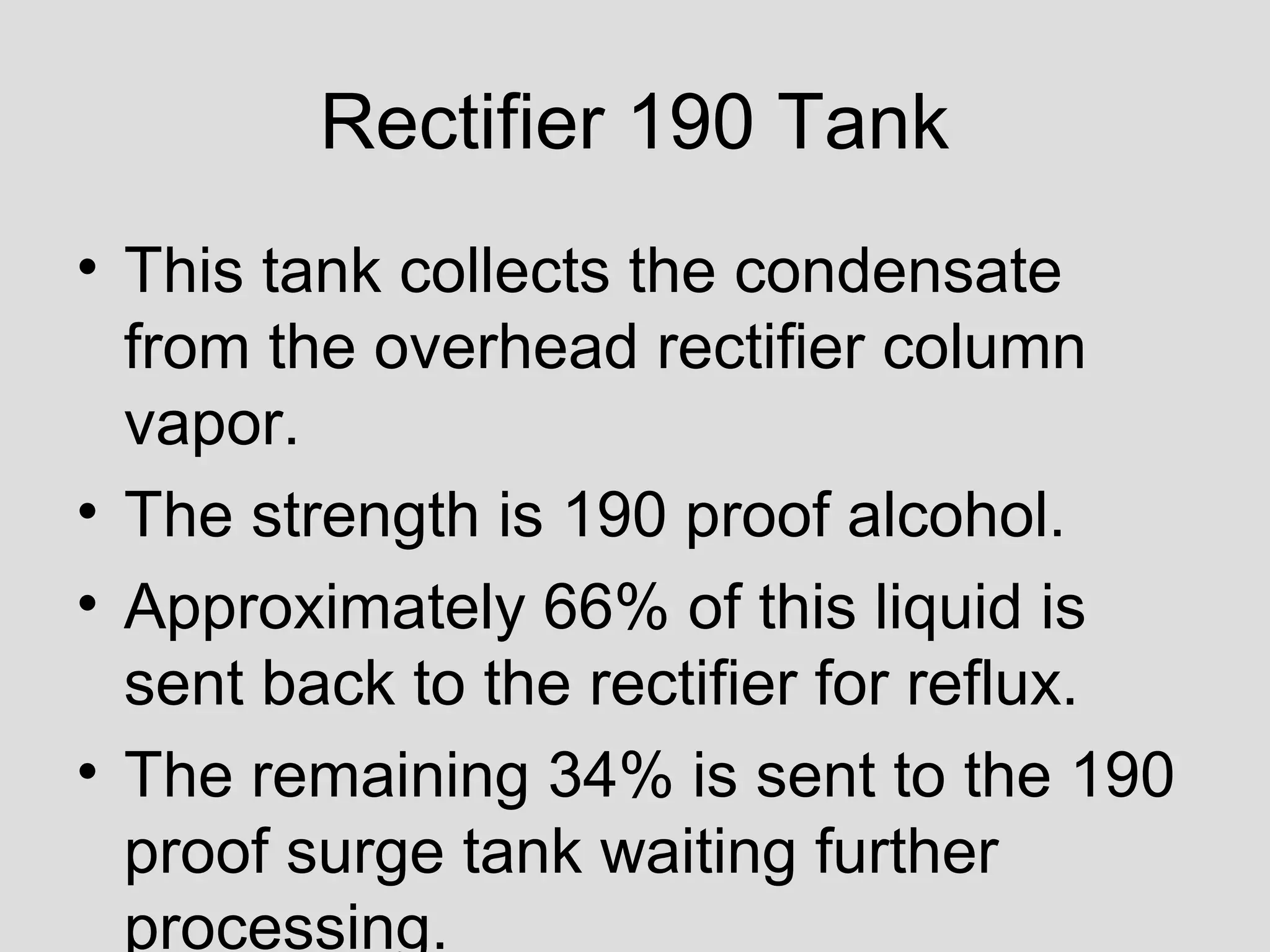Rectifier 190 Tank
• This tank collects the condensate
from the overhead rectifier column
vapor.
• The strength is 190 proof alcohol.
• Approximately 66% of this liquid is
sent back to the rectifier for reflux.
• The remaining 34% is sent to the 190
proof surge tank waiting further
processing.
 