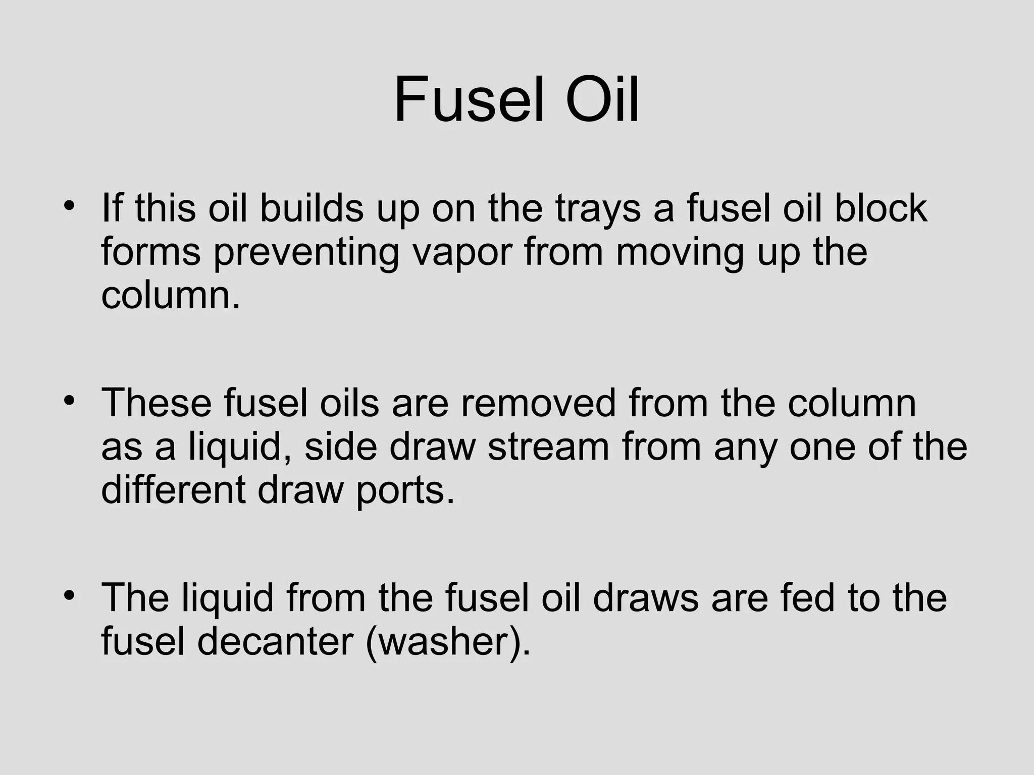 Fusel Oil
• If this oil builds up on the trays a fusel oil block
forms preventing vapor from moving up the
column.
• These fusel oils are removed from the column
as a liquid, side draw stream from any one of the
different draw ports.
• The liquid from the fusel oil draws are fed to the
fusel decanter (washer).
 