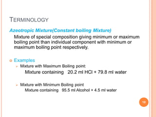 TERMINOLOGY
10
Azeotropic Mixture(Constant boiling Mixture)
Mixture of special composition giving minimum or maximum
boiling point than individual component with minimum or
maximum boiling point respectively.
 Examples
 Mixture with Maximum Boiling point:
Mixture containing 20.2 ml HCl + 79.8 ml water
 Mixture with Minimum Boiling point
Mixture containing 95.5 ml Alcohol + 4.5 ml water
 