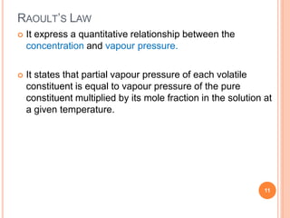 RAOULT’S LAW
11
 It express a quantitative relationship between the
concentration and vapour pressure.
 It states that partial vapour pressure of each volatile
constituent is equal to vapour pressure of the pure
constituent multiplied by its mole fraction in the solution at
a given temperature.
 