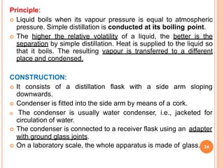 Principle:
 Liquid boils when its vapour pressure is equal to atmospheric
pressure. Simple distillation is conducted at its boiling point.
 The higher the relative volatility of a liquid, the better is the
separation by simple distillation. Heat is supplied to the liquid so
that it boils. The resulting vapour is transferred to a different
place and condensed.
CONSTRUCTION:
 It consists of a distillation flask with a side arm sloping
downwards.
 Condenser is fitted into the side arm by means of a cork.
 The condenser is usually water condenser, i.e., jacketed for
circulation of water.
 The condenser is connected to a receiver flask using an adapter
with ground glass joints.
 On a laboratory scale, the whole apparatus is made of glass. 24
 