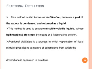 FRACTIONAL DISTILLATION
 This method is also known as rectification, because a part of
the vapour is condensed and returned as a liquid.
This method is used to separate miscible volatile liquids, whose
boiling points are close, by means of a fractionating column.
Fractional distillation is a process in which vaporisation of liquid
mixture gives rise to a mixture of constituents from which the
desired one is separated in pure form. 64
 