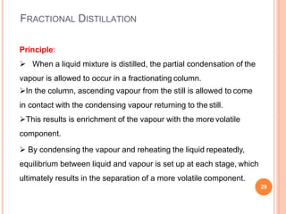 FRACTIONAL DISTILLATION
29
Principle:
 When a liquid mixture is distilled, the partial condensation of the
vapour is allowed to occur in a fractionating column.
In the column, ascending vapour from the still is allowed to come
in contact with the condensing vapour returning to the still.
This results is enrichment of the vapour with the more volatile
component.
 By condensing the vapour and reheating the liquid repeatedly,
equilibrium between liquid and vapour is set up at each stage, which
ultimately results in the separation of a more volatile component.
 