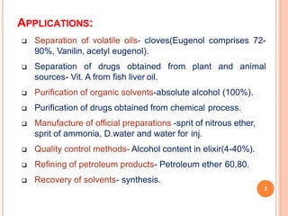 APPLICATIONS:
3
 Separation of volatile oils- cloves(Eugenol comprises 72-
90%, Vanilin, acetyl eugenol).
 Separation of drugs obtained from plant and animal
sources- Vit. A from fish liver oil.
 Purification of organic solvents-absolute alcohol (100%).
 Purification of drugs obtained from chemical process.
 Manufacture of official preparations -sprit of nitrous ether,
sprit of ammonia, D.water and water for inj.
 Quality control methods- Alcohol content in elixir(4-40%).
 Refining of petroleum products- Petroleum ether 60,80.
 Recovery of solvents- synthesis.
 