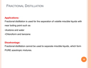 FRACTIONAL DISTILLATION
30
Applications:
Fractional distillation is used for the separation of volatile miscible liquids with
near boiling point such as
•Acetone and water
•Chloroform and benzene
Disadvantage:
Fractional distillation cannot be used to separate miscible liquids, which form
PURE azeotropic mixtures.
 