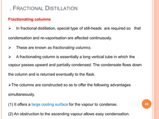 . FRACTIONAL DISTILLATION
Fractionating columns
 In fractional distillation, special type of still-heads are required so
condensation and re-vaporisation are affected continuously.
 These are known as fractionating columns.
that
 A fractionating column is essentially a long vertical tube in which the
vapour passes upward and partially condensed. The condensate flows down
the column and is returned eventually to the flask.
The columns are constructed so as to offer the following advantages
simultaneously.
(1) It offers a large cooling surface for the vapour to condense.
(2) An obstruction to the ascending vapour allows easy condensation.
68
 
