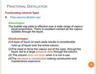 FRACTIONAL DISTILLATION
35
Fractionating columns Types
B. Plate columns (Bubble cap)
Advantages:
The bubble cap plate is effective over a wide range of vapour-
liquid proportions. There is excellent contact as the vapour
bubbles through the liquid.
Disadvantages:
(I) A layer of liquid on each plate results in considerable
hold-up of liquid over the entire column.
(2)The need to force the vapour out of the caps, throughthe
liquid, led to a large pressure drop through the column.
(3) The column does not drain when it is not in use.
(4)The structure is complicated making construction and
maintenance expensive.
 