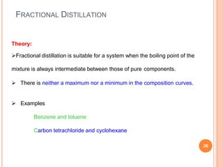 FRACTIONAL DISTILLATION
36
Theory:
Fractional distillation is suitable for a system when the boiling point of the
mixture is always intermediate between those of pure components.
 There is neither a maximum nor a minimum in the composition curves.
 Examples
Benzene and toluene
Carbon tetrachloride and cyclohexane
 