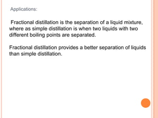 Applications:
Fractional distillation is the separation of a liquid mixture,
where as simple distillation is when two liquids with two
different boiling points are separated.
Fractional distillation provides a better separation of liquids
than simple distillation.
 