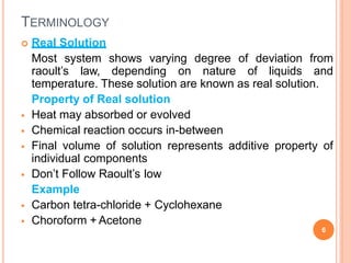 TERMINOLOGY
 Real Solution
Most system shows varying degree of deviation from
raoult’s law, depending on nature of liquids and
temperature. These solution are known as real solution.
Property of Real solution
 Heat may absorbed or evolved
 Chemical reaction occurs in-between
 Final volume of solution represents additive property of
individual components
 Don’t Follow Raoult’s low
Example
 Carbon tetra-chloride + Cyclohexane
 Choroform + Acetone
6
 
