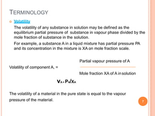 TERMINOLOGY
 Volatility
The volatility of any substance in solution may be defined as the
equilibrium partial pressure of substance in vapour phase divided by the
mole fraction of substance in the solution.
For example, a substance A in a liquid mixture has partial pressure PA
and its concentration in the mixture is XA on mole fraction scale.
Partial vapour pressure of A
Volatility of component A, =
Mole fraction XA of A insolution
vA = PA/XA
The volatility of a material in the pure state is equal to the vapour
pressure of the material. 7
 