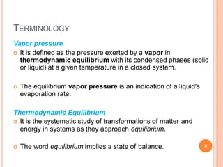 TERMINOLOGY
Vapor pressure
 It is defined as the pressure exerted by a vapor in
thermodynamic equilibrium with its condensed phases (solid
or liquid) at a given temperature in a closed system.
 The equilibrium vapor pressure is an indication of a liquid's
evaporation rate.
Thermodynamic Equilibrium
 It is the systematic study of transformations of matter and
energy in systems as they approach equilibrium.
 The word equilibrium implies a state of balance. 9
 