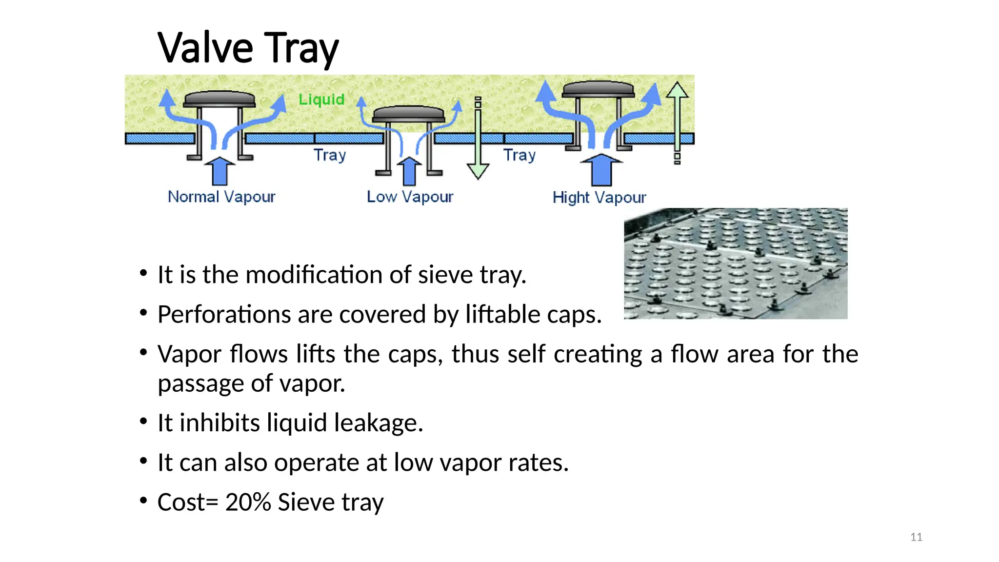 11
Valve Tray
• It is the modification of sieve tray.
• Perforations are covered by liftable caps.
• Vapor flows lifts the caps, thus self creating a flow area for the
passage of vapor.
• It inhibits liquid leakage.
• It can also operate at low vapor rates.
• Cost= 20% Sieve tray
 