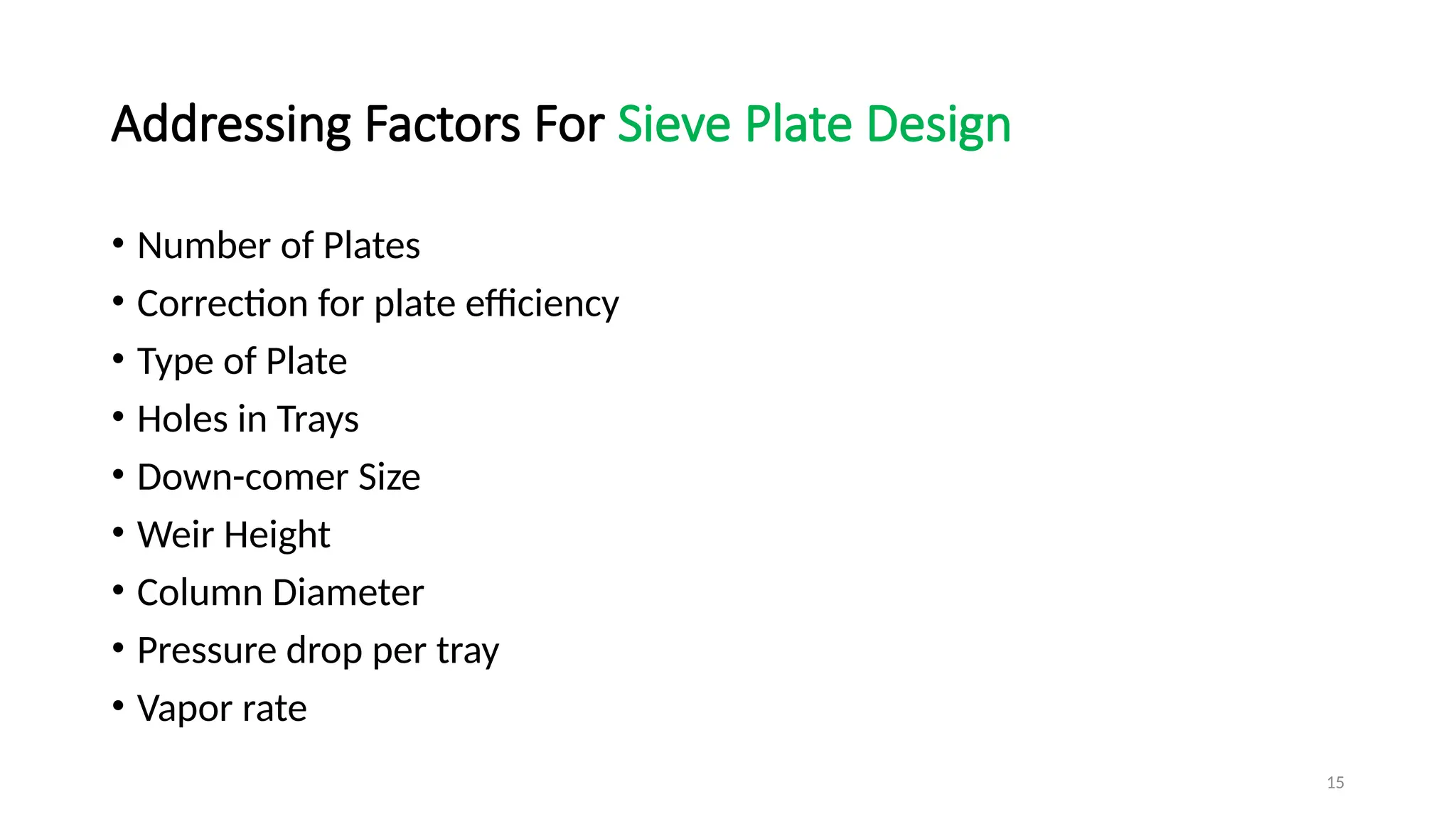 15
Addressing Factors For Sieve Plate Design
• Number of Plates
• Correction for plate efficiency
• Type of Plate
• Holes in Trays
• Down-comer Size
• Weir Height
• Column Diameter
• Pressure drop per tray
• Vapor rate
 