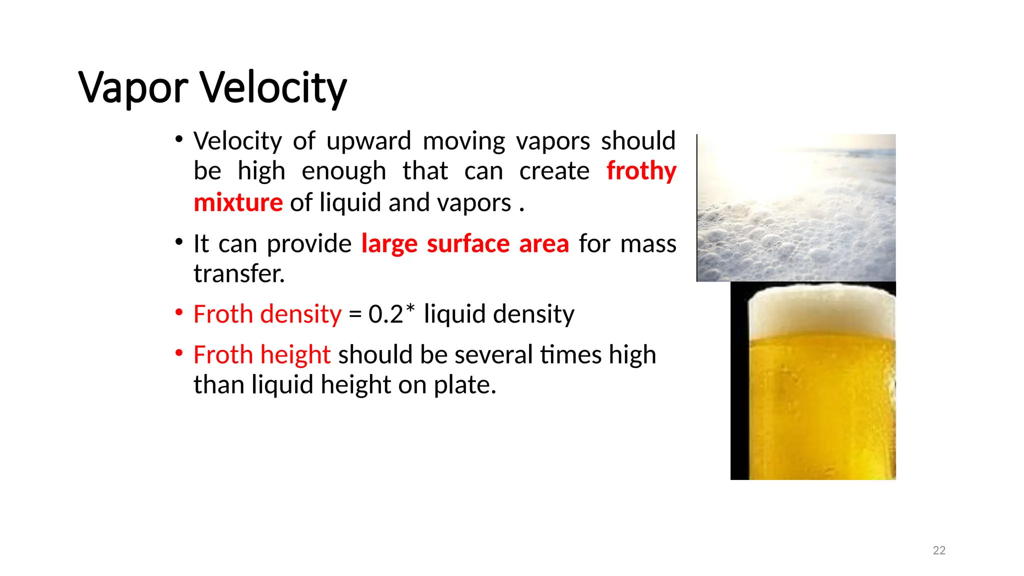 22
Vapor Velocity
• Velocity of upward moving vapors should
be high enough that can create frothy
mixture of liquid and vapors .
• It can provide large surface area for mass
transfer.
• Froth density = 0.2* liquid density
• Froth height should be several times high
than liquid height on plate.
 