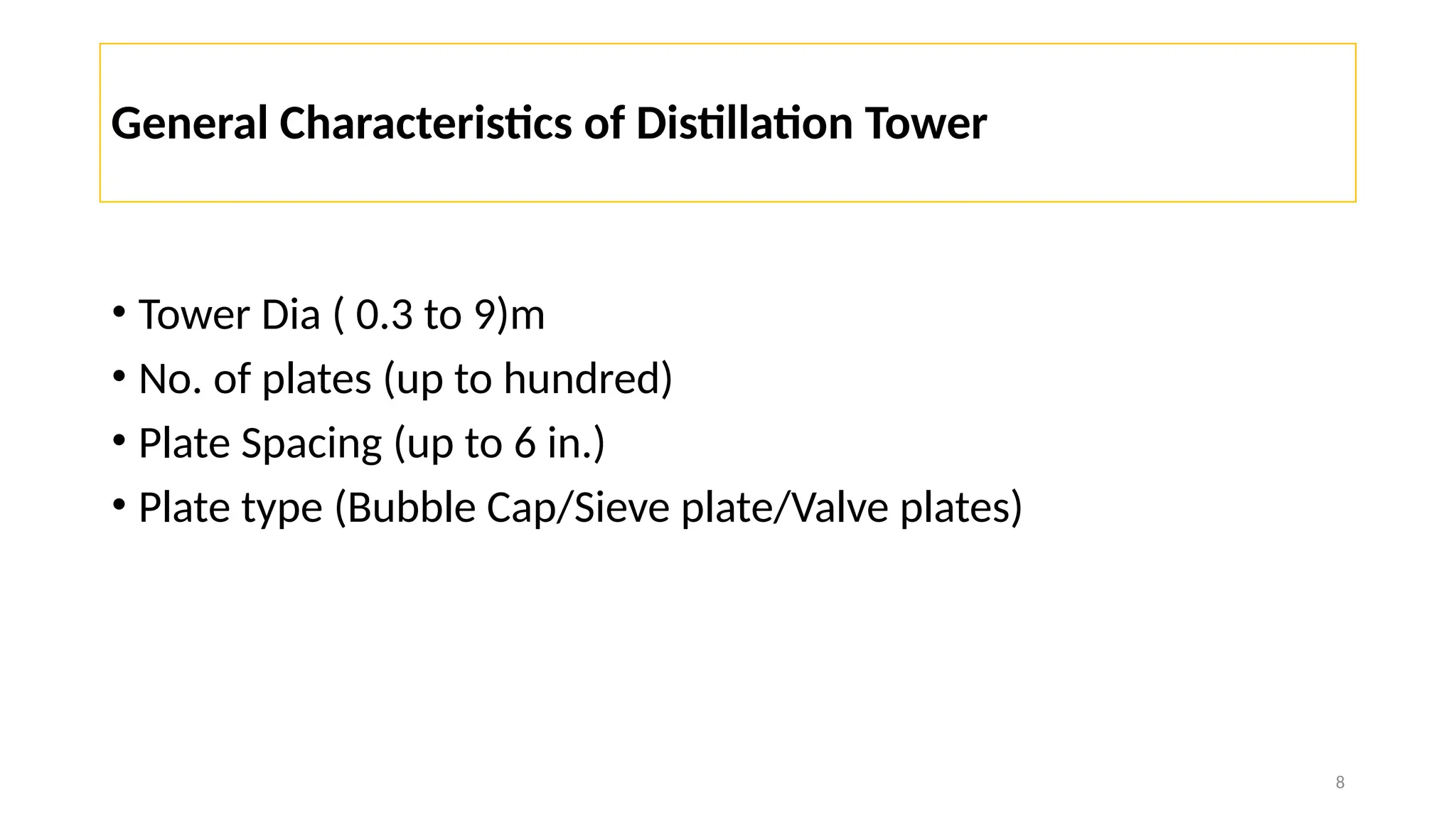 8
General Characteristics of Distillation Tower
• Tower Dia ( 0.3 to 9)m
• No. of plates (up to hundred)
• Plate Spacing (up to 6 in.)
• Plate type (Bubble Cap/Sieve plate/Valve plates)
 