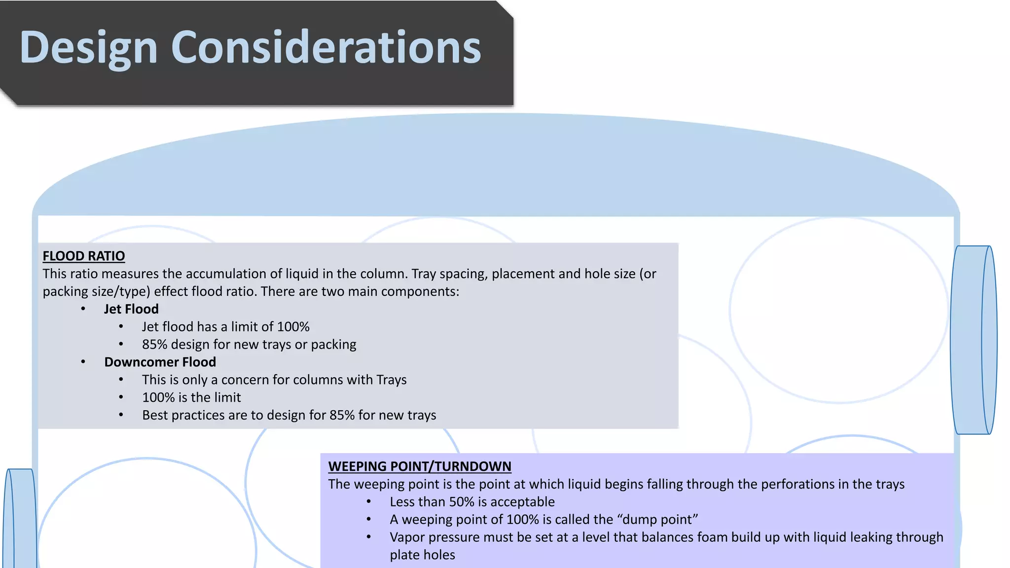 Explain this section in a few sentences concisely and clearly.
Design Considerations
FLOOD RATIO
This ratio measures the accumulation of liquid in the column. Tray spacing, placement and hole size (or
packing size/type) effect flood ratio. There are two main components:
• Jet Flood
• Jet flood has a limit of 100%
• 85% design for new trays or packing
• Downcomer Flood
• This is only a concern for columns with Trays
• 100% is the limit
• Best practices are to design for 85% for new trays
WEEPING POINT/TURNDOWN
The weeping point is the point at which liquid begins falling through the perforations in the trays
• Less than 50% is acceptable
• A weeping point of 100% is called the “dump point”
• Vapor pressure must be set at a level that balances foam build up with liquid leaking through
plate holes
 