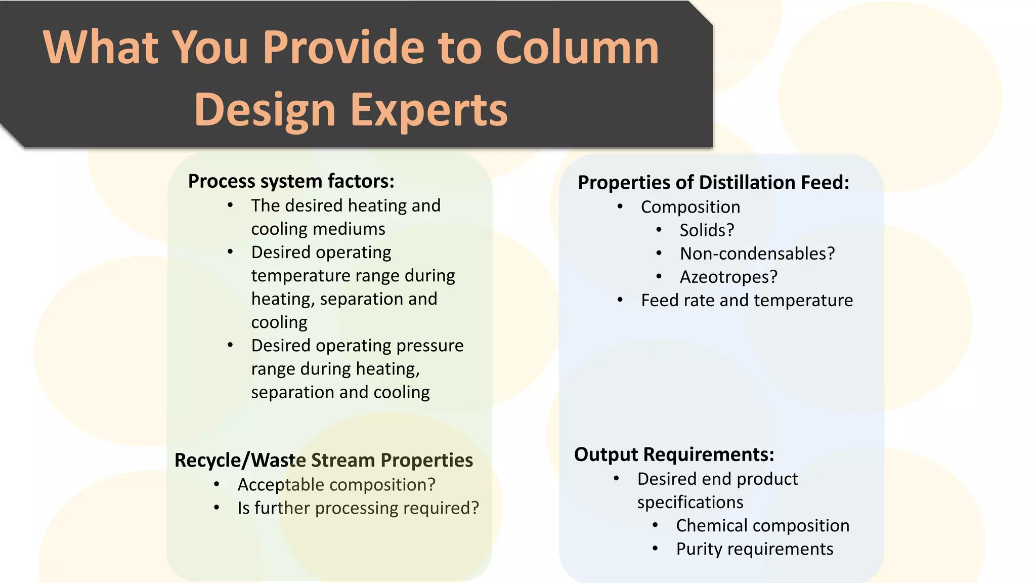 Explain this section in a few sentences concisely and clearly.What You Provide to Column
Design Experts
Properties of Distillation Feed:
• Composition
• Solids?
• Non-condensables?
• Azeotropes?
• Feed rate and temperature
Output Requirements:
• Desired end product
specifications
• Chemical composition
• Purity requirements
Process system factors:
• The desired heating and
cooling mediums
• Desired operating
temperature range during
heating, separation and
cooling
• Desired operating pressure
range during heating,
separation and cooling
Recycle/Waste Stream Properties
• Acceptable composition?
• Is further processing required?
 