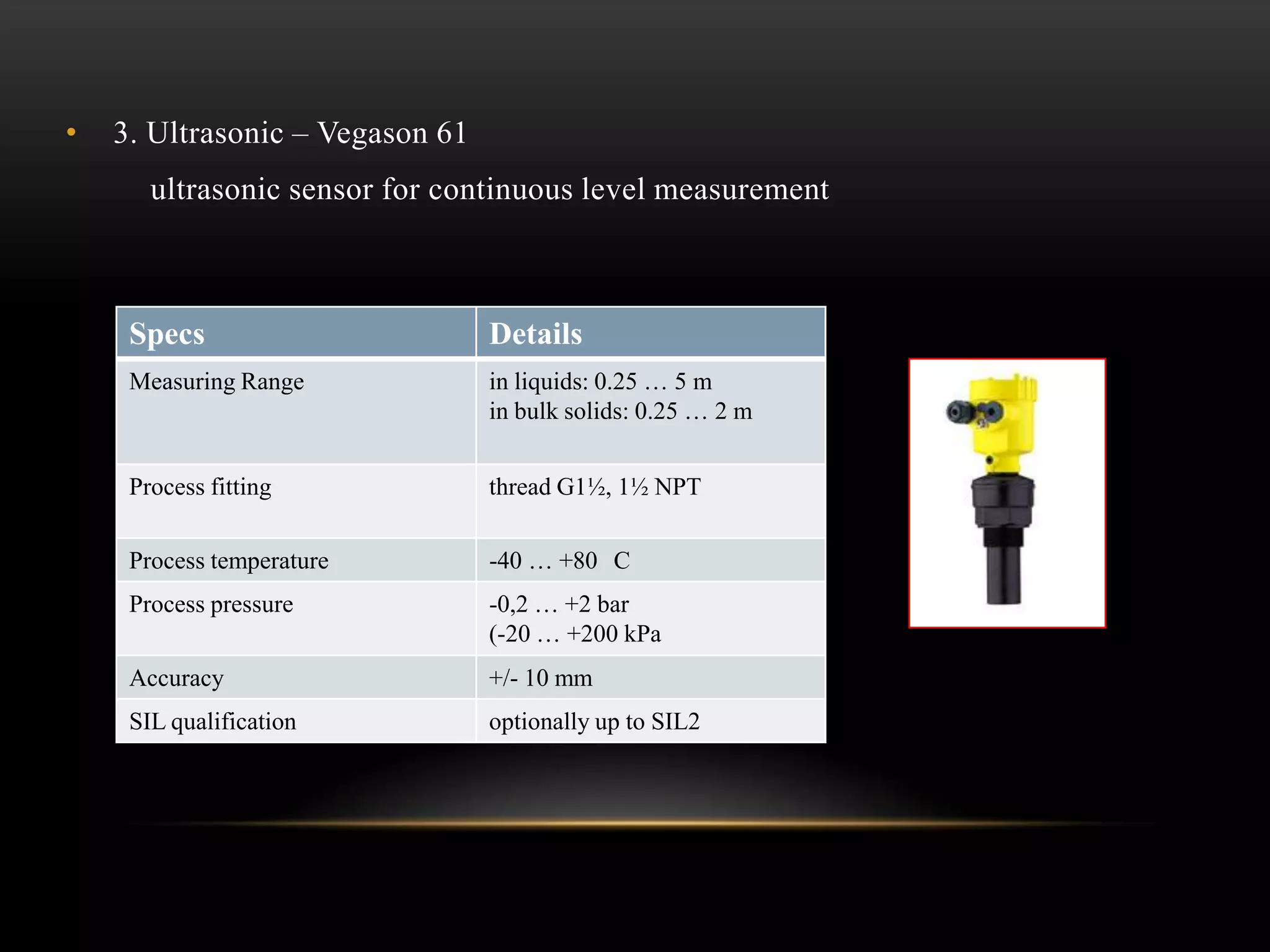 • 3. Ultrasonic – Vegason 61
ultrasonic sensor for continuous level measurement
Specs Details
Measuring Range in liquids: 0.25 … 5 m
in bulk solids: 0.25 … 2 m
Process fitting thread G1½, 1½ NPT
Process temperature -40 … +80 C
Process pressure -0,2 … +2 bar
(-20 … +200 kPa
Accuracy +/- 10 mm
SIL qualification optionally up to SIL2
 