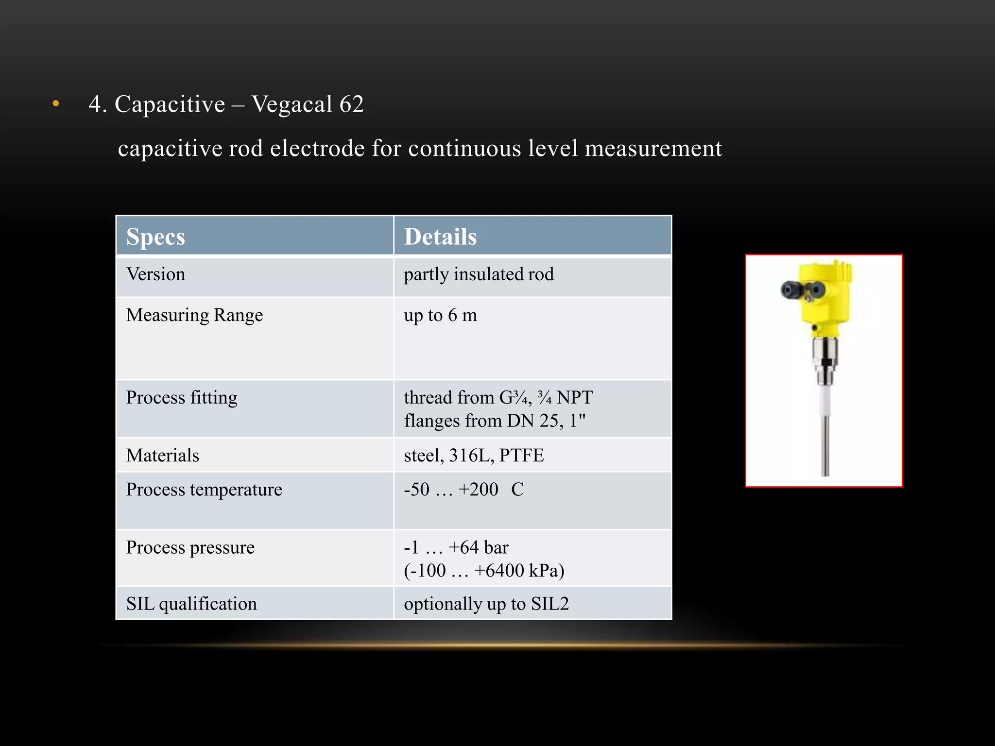 • 4. Capacitive – Vegacal 62
capacitive rod electrode for continuous level measurement
Specs Details
Version partly insulated rod
Measuring Range up to 6 m
Process fitting thread from G¾, ¾ NPT
flanges from DN 25, 1"
Materials steel, 316L, PTFE
Process temperature -50 … +200 C
Process pressure -1 … +64 bar
(-100 … +6400 kPa)
SIL qualification optionally up to SIL2
 