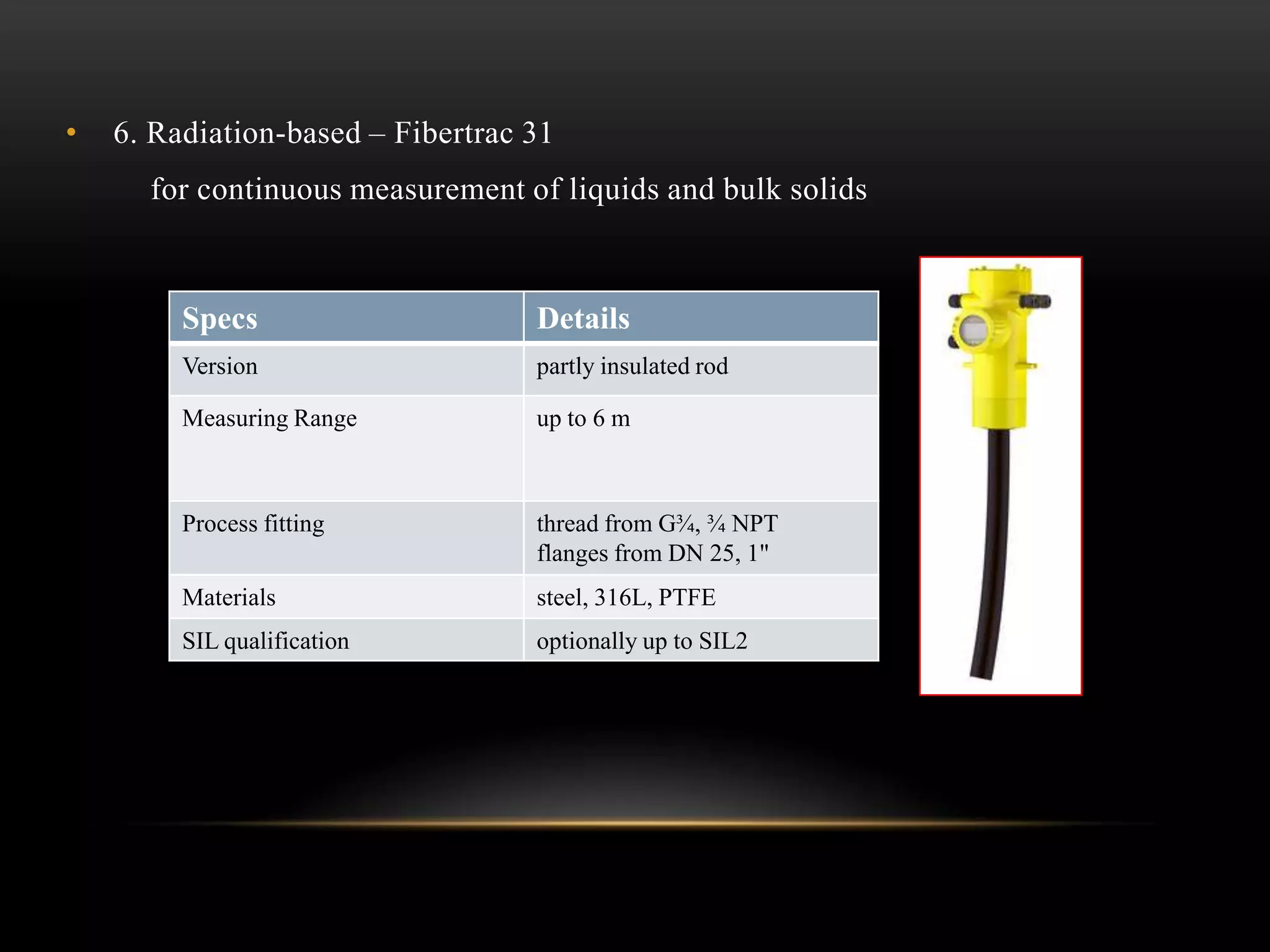 • 6. Radiation-based – Fibertrac 31
for continuous measurement of liquids and bulk solids
Specs Details
Version partly insulated rod
Measuring Range up to 6 m
Process fitting thread from G¾, ¾ NPT
flanges from DN 25, 1"
Materials steel, 316L, PTFE
SIL qualification optionally up to SIL2
 
