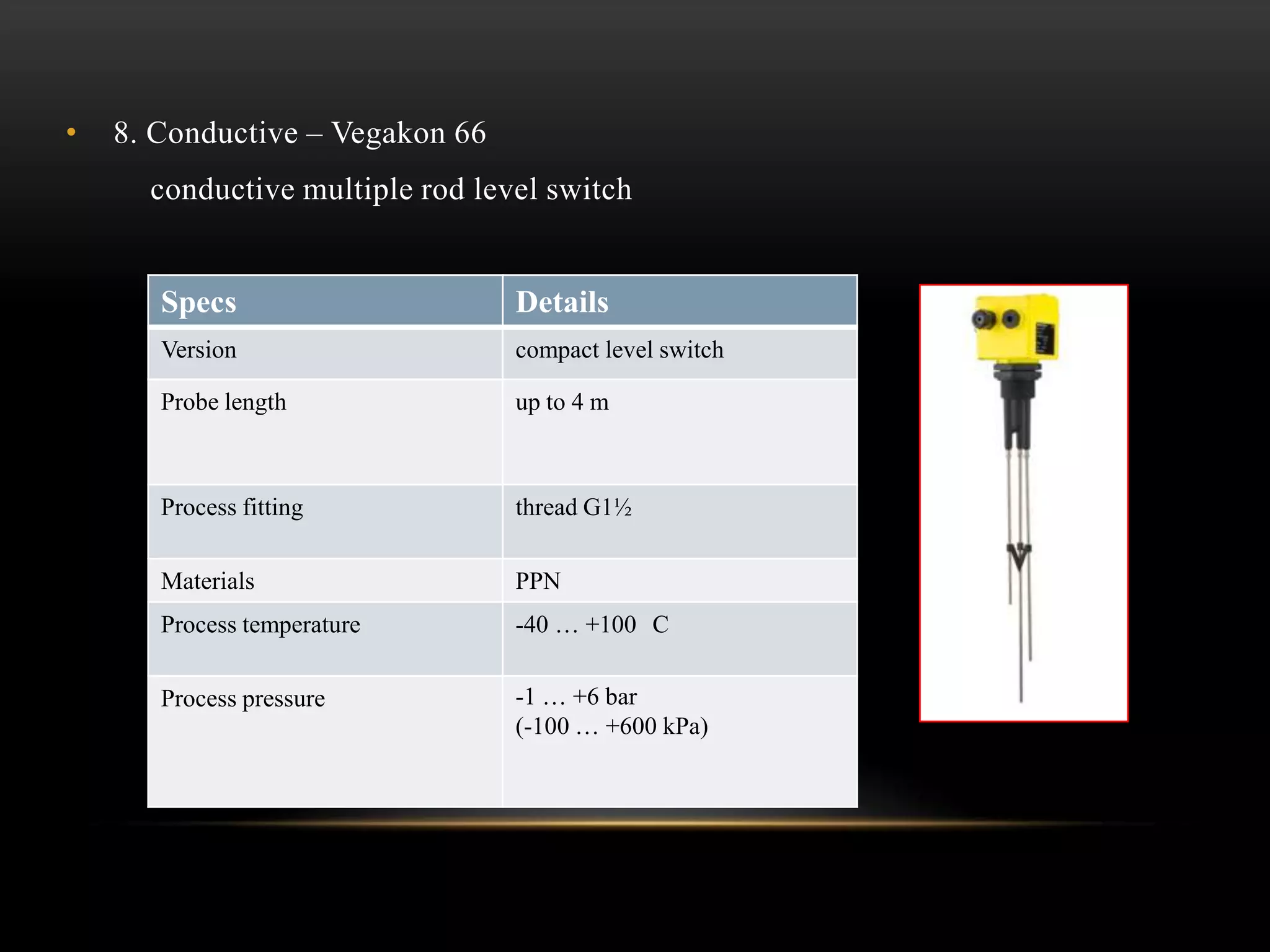 • 8. Conductive – Vegakon 66
conductive multiple rod level switch
Specs Details
Version compact level switch
Probe length up to 4 m
Process fitting thread G1½
Materials PPN
Process temperature -40 … +100 C
Process pressure -1 … +6 bar
(-100 … +600 kPa)
 