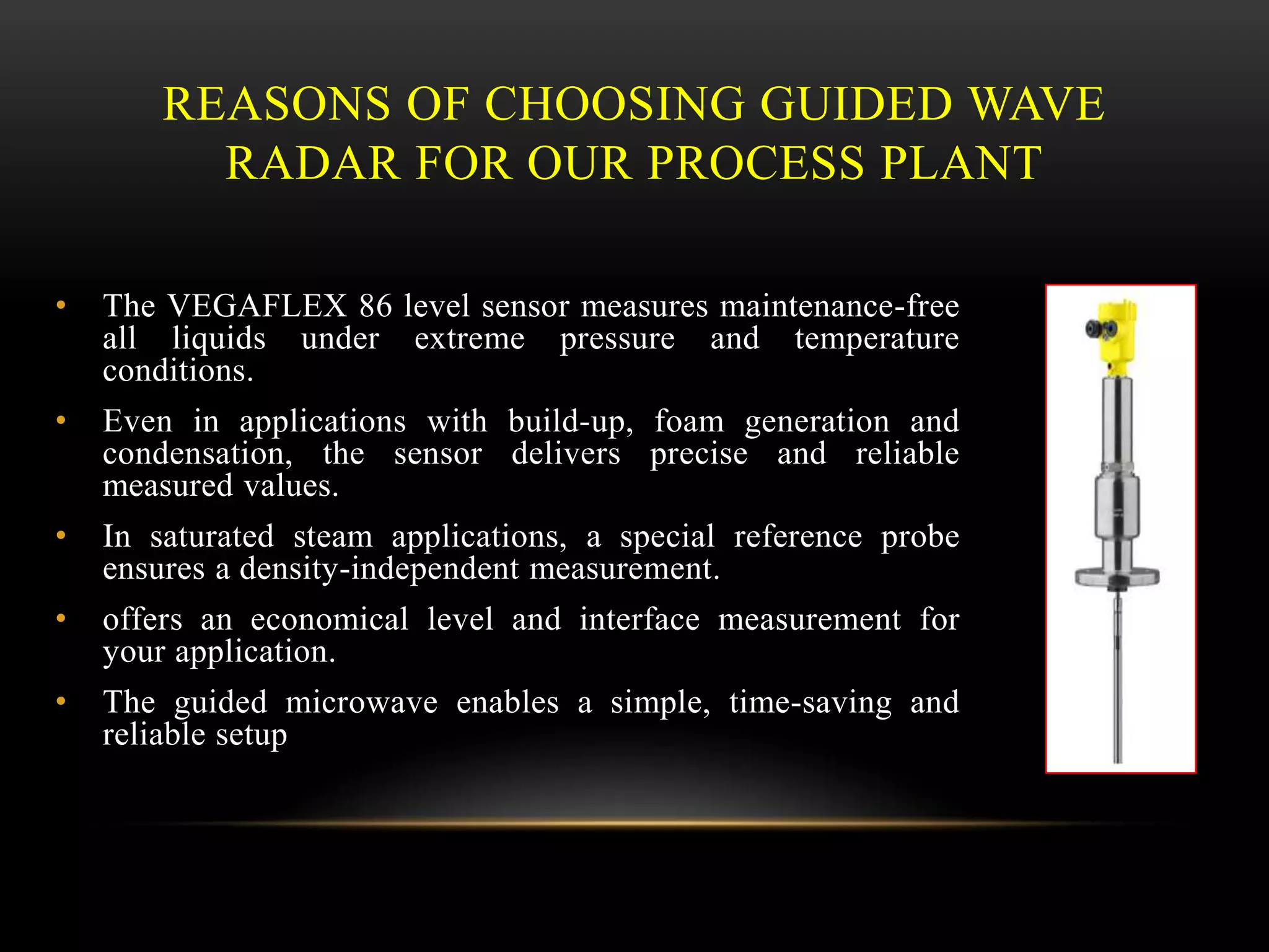 REASONS OF CHOOSING GUIDED WAVE
RADAR FOR OUR PROCESS PLANT
• The VEGAFLEX 86 level sensor measures maintenance-free
all liquids under extreme pressure and temperature
conditions.
• Even in applications with build-up, foam generation and
condensation, the sensor delivers precise and reliable
measured values.
• In saturated steam applications, a special reference probe
ensures a density-independent measurement.
• offers an economical level and interface measurement for
your application.
• The guided microwave enables a simple, time-saving and
reliable setup
 