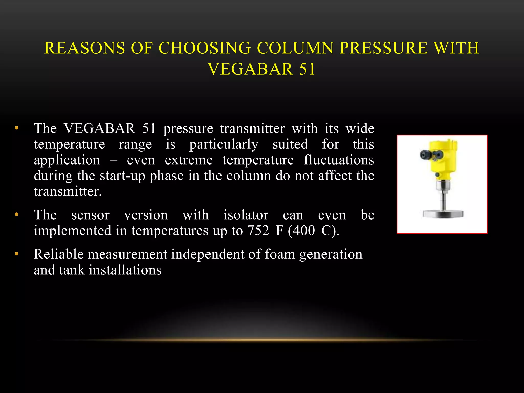 REASONS OF CHOOSING COLUMN PRESSURE WITH
VEGABAR 51
• The VEGABAR 51 pressure transmitter with its wide
temperature range is particularly suited for this
application – even extreme temperature fluctuations
during the start-up phase in the column do not affect the
transmitter.
• The sensor version with isolator can even be
implemented in temperatures up to 752 F (400 C).
• Reliable measurement independent of foam generation
and tank installations
 