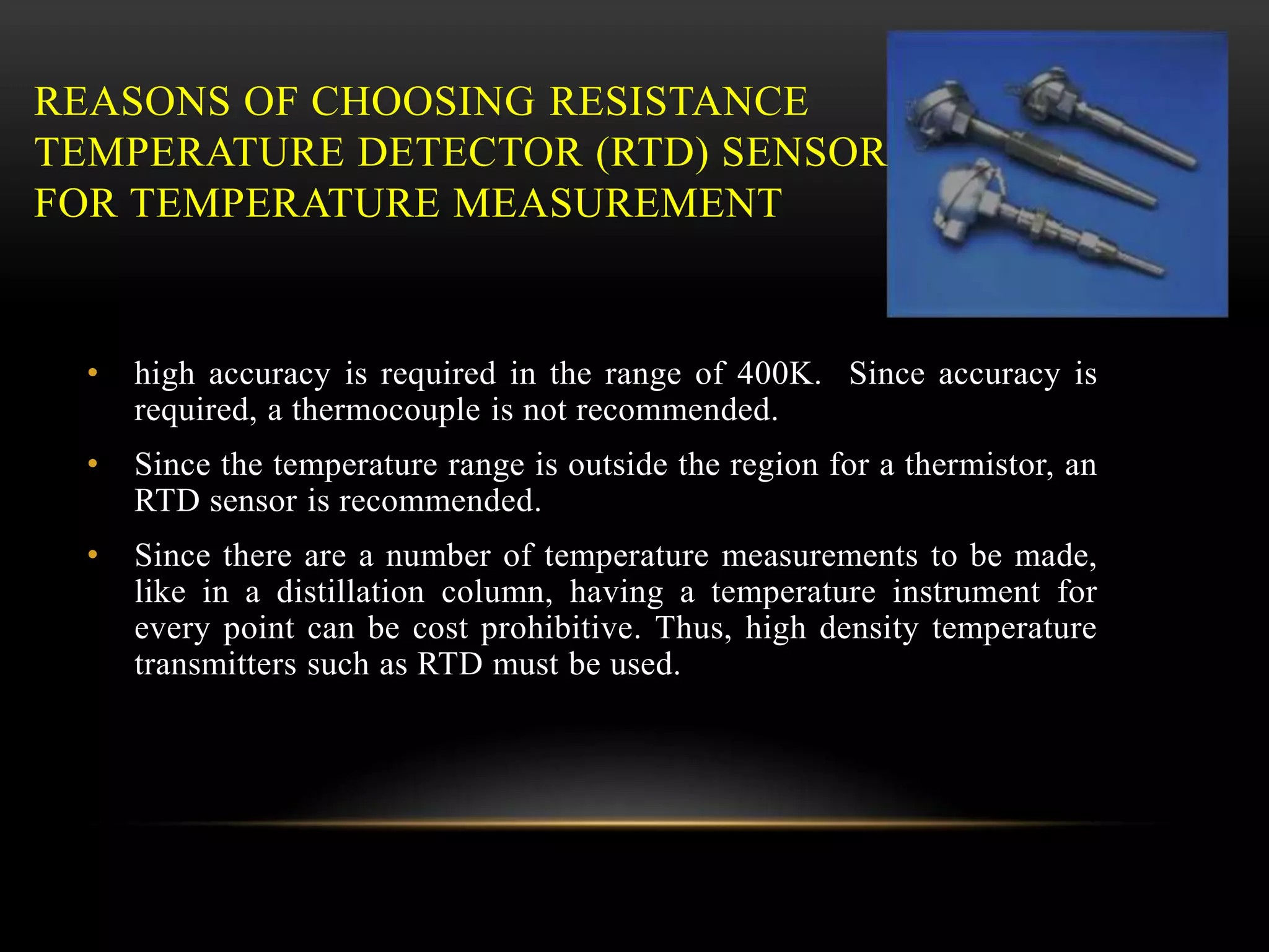 REASONS OF CHOOSING RESISTANCE
TEMPERATURE DETECTOR (RTD) SENSOR
FOR TEMPERATURE MEASUREMENT
• high accuracy is required in the range of 400K. Since accuracy is
required, a thermocouple is not recommended.
• Since the temperature range is outside the region for a thermistor, an
RTD sensor is recommended.
• Since there are a number of temperature measurements to be made,
like in a distillation column, having a temperature instrument for
every point can be cost prohibitive. Thus, high density temperature
transmitters such as RTD must be used.
 