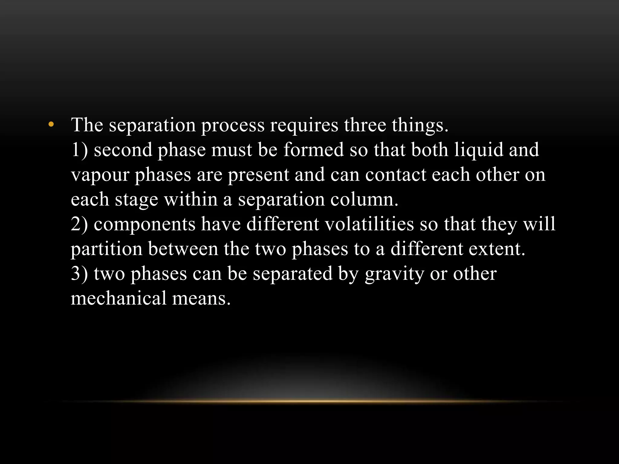 • The separation process requires three things.
1) second phase must be formed so that both liquid and
vapour phases are present and can contact each other on
each stage within a separation column.
2) components have different volatilities so that they will
partition between the two phases to a different extent.
3) two phases can be separated by gravity or other
mechanical means.
 