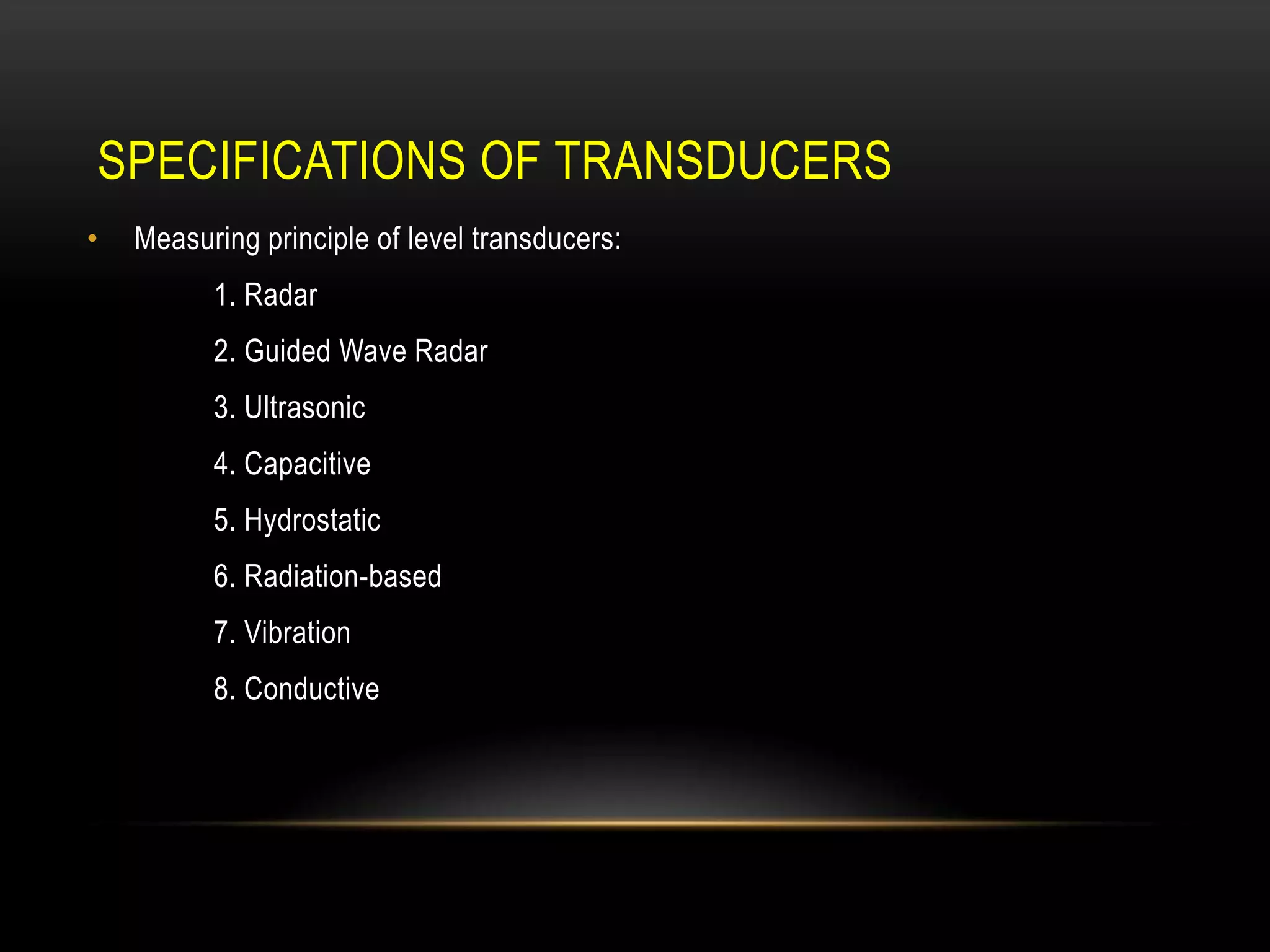 SPECIFICATIONS OF TRANSDUCERS
• Measuring principle of level transducers:
1. Radar
2. Guided Wave Radar
3. Ultrasonic
4. Capacitive
5. Hydrostatic
6. Radiation-based
7. Vibration
8. Conductive
 