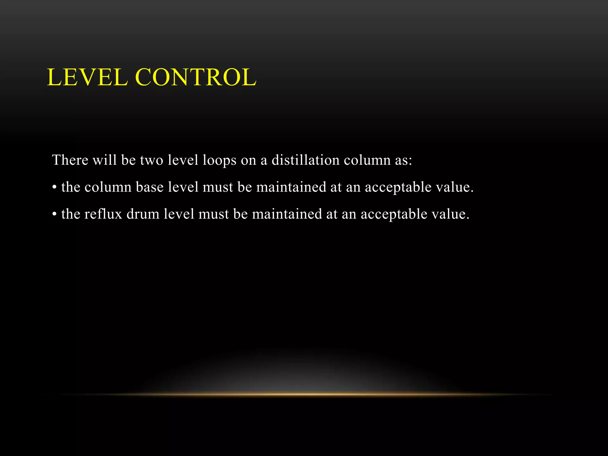 LEVEL CONTROL
There will be two level loops on a distillation column as:
• the column base level must be maintained at an acceptable value.
• the reflux drum level must be maintained at an acceptable value.
 