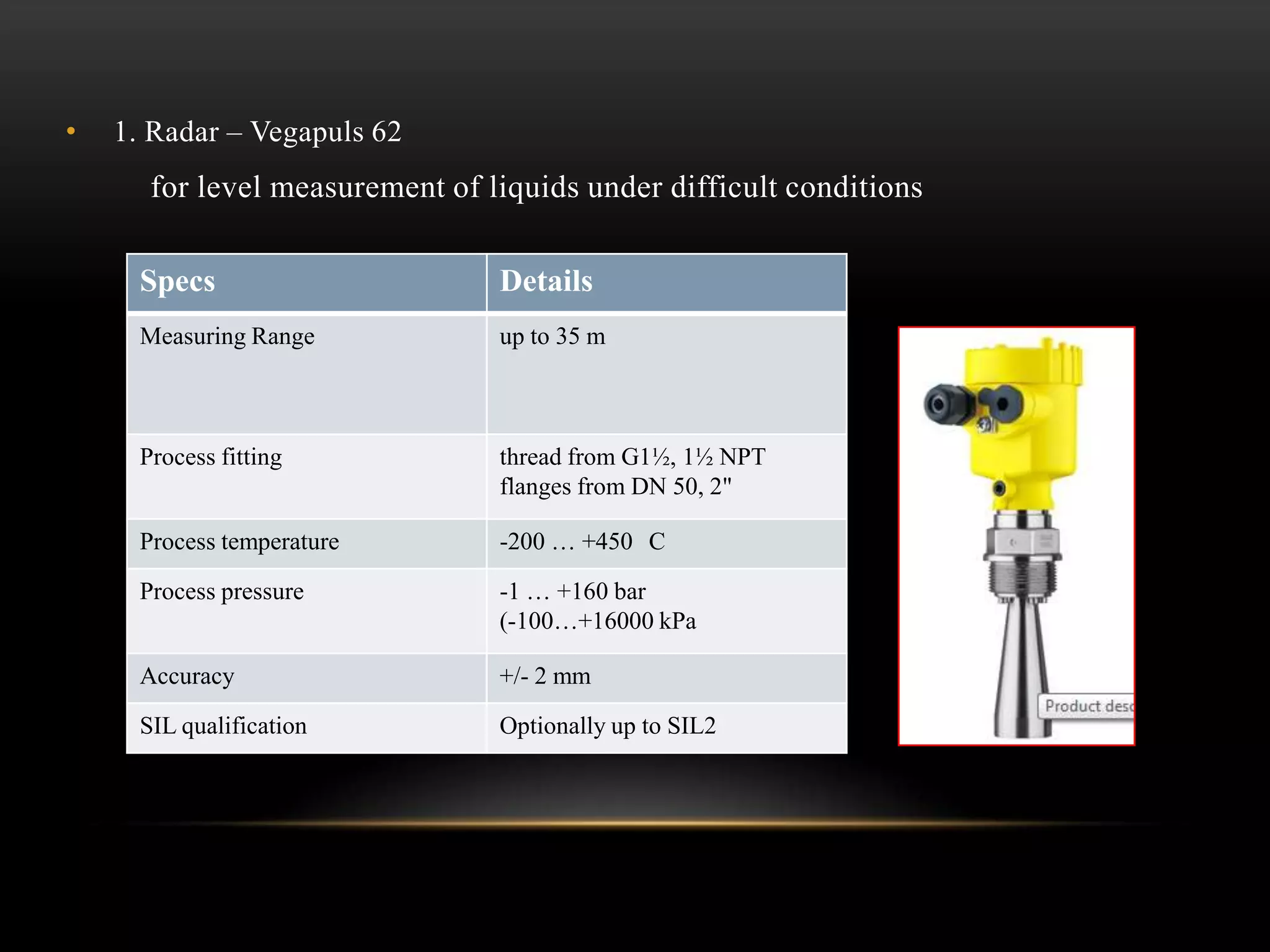 • 1. Radar – Vegapuls 62
for level measurement of liquids under difficult conditions
Specs Details
Measuring Range up to 35 m
Process fitting thread from G1½, 1½ NPT
flanges from DN 50, 2"
Process temperature -200 … +450 C
Process pressure -1 … +160 bar
(-100…+16000 kPa
Accuracy +/- 2 mm
SIL qualification Optionally up to SIL2
 