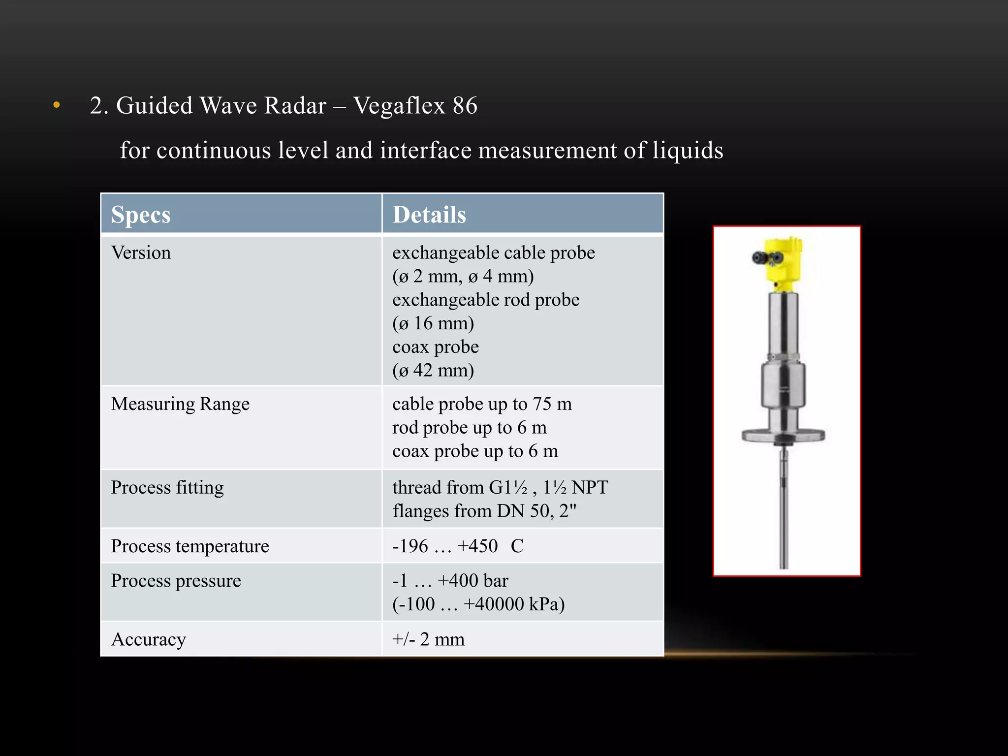 • 2. Guided Wave Radar – Vegaflex 86
for continuous level and interface measurement of liquids
Specs Details
Version exchangeable cable probe
(ø 2 mm, ø 4 mm)
exchangeable rod probe
(ø 16 mm)
coax probe
(ø 42 mm)
Measuring Range cable probe up to 75 m
rod probe up to 6 m
coax probe up to 6 m
Process fitting thread from G1½ , 1½ NPT
flanges from DN 50, 2"
Process temperature -196 … +450 C
Process pressure -1 … +400 bar
(-100 … +40000 kPa)
Accuracy +/- 2 mm
 