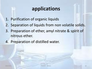 applications
1. Purification of organic liquids
2. Separation of liquids from non volatile solids.
3. Preparation of ether, amyl nitrate & spirit of
nitrous ether.
4. Preparation of distilled water.
8/8/2021 TGAMC Ballari 10
 
