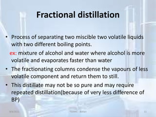 Fractional distillation
• Process of separating two miscible two volatile liquids
with two different boiling points.
ex: mixture of alcohol and water where alcohol is more
volatile and evaporates faster than water
• The fractionating columns condense the vapours of less
volatile component and return them to still.
• This distillate may not be so pure and may require
repeated distillation(because of very less difference of
BP)
8/8/2021 TGAMC Ballari 11
 