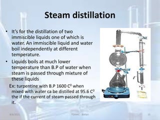 Steam distillation
• It’s for the distillation of two
immiscible liquids one of which is
water. An immiscible liquid and water
boil independently at different
temperature.
• Liquids boils at much lower
temperature than B.P of water when
steam is passed through mixture of
these liquids
Ex: turpentine with B.P 1600 C0 when
mixed with water ca be distilled at 95.6 C0
the if the current of steam passed through
it.
8/8/2021 TGAMC Ballari 15
 