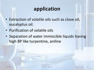 application
• Extraction of volatile oils such as clove oil,
eucalyptus oil.
• Purification of volatile oils
• Separation of water immiscible liquids having
high BP like turpentine, aniline
8/8/2021 TGAMC Ballari 18
 
