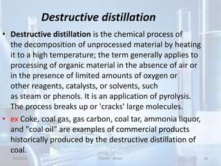 Destructive distillation
• Destructive distillation is the chemical process of
the decomposition of unprocessed material by heating
it to a high temperature; the term generally applies to
processing of organic material in the absence of air or
in the presence of limited amounts of oxygen or
other reagents, catalysts, or solvents, such
as steam or phenols. It is an application of pyrolysis.
The process breaks up or 'cracks' large molecules.
• ex Coke, coal gas, gas carbon, coal tar, ammonia liquor,
and "coal oil" are examples of commercial products
historically produced by the destructive distillation of
coal.
8/8/2021 TGAMC Ballari 23
 