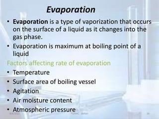 Evaporation
• Evaporation is a type of vaporization that occurs
on the surface of a liquid as it changes into the
gas phase.
• Evaporation is maximum at boiling point of a
liquid
Factors affecting rate of evaporation
• Temperature
• Surface area of boiling vessel
• Agitation
• Air moisture content
• Atmospheric pressure
8/8/2021 TGAMC Ballari 26
 