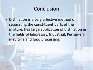 Conclusion
• Distillation is a very effective method of
separating the constituent parts of the
mixture. Has large application of distillation in
the fields of laboratory, Industrial, Perfumery,
medicine and food processing.
8/8/2021 TGAMC Ballari 29
 