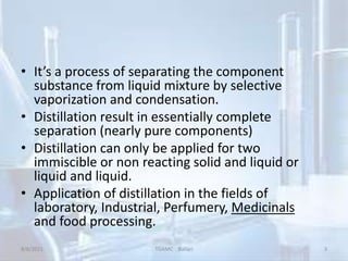 • It’s a process of separating the component
substance from liquid mixture by selective
vaporization and condensation.
• Distillation result in essentially complete
separation (nearly pure components)
• Distillation can only be applied for two
immiscible or non reacting solid and liquid or
liquid and liquid.
• Application of distillation in the fields of
laboratory, Industrial, Perfumery, Medicinals
and food processing.
8/8/2021 TGAMC Ballari 3
 