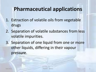 Pharmaceutical applications
1. Extraction of volatile oils from vegetable
drugs
2. Separation of volatile substances from less
volatile impurities.
3. Separation of one liquid from one or more
other liquids, differing in their vapour
pressure.
8/8/2021 TGAMC Ballari 5
 