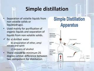 Simple distillation
• Separation of volatile liquids from
non volatile solids or
liquids(drugs).
• Used mainly for purification of
organic liquids and separation of
liquids from non volatile solids.
 Ex: a) distilled water
b) preparation of ether, amyl
nitrate and spirit
c) recovery of alcohol
• There should be minimum 25
degree celsius difference between
two component for distillation.
8/8/2021 TGAMC Ballari 7
 