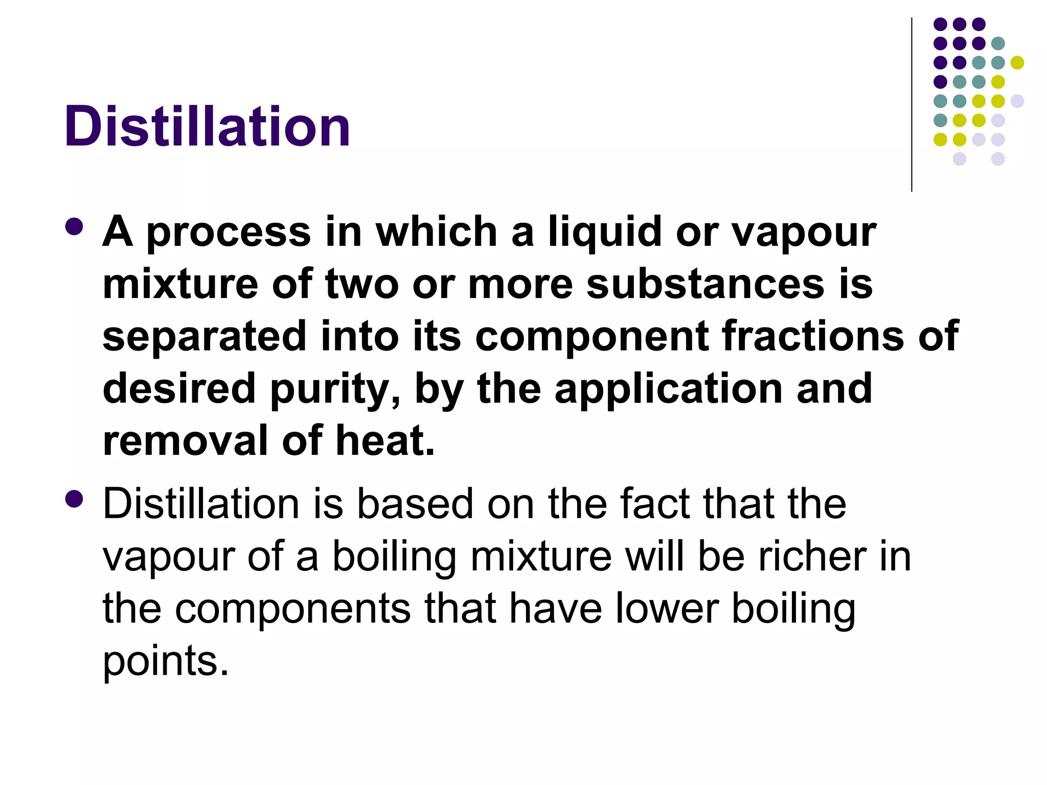 Distillation
 A process in which a liquid or vapour
mixture of two or more substances is
separated into its component fractions of
desired purity, by the application and
removal of heat.
 Distillation is based on the fact that the
vapour of a boiling mixture will be richer in
the components that have lower boiling
points.
 