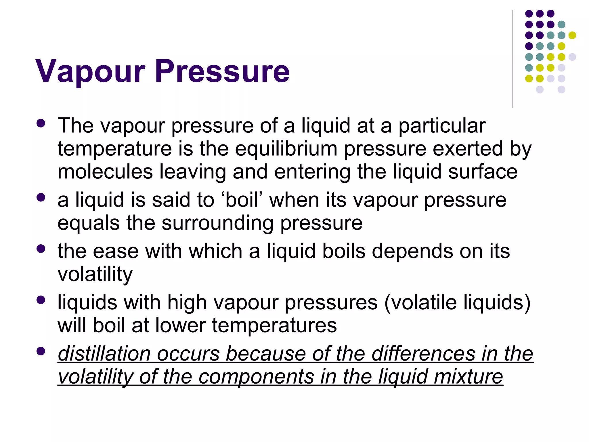 Vapour Pressure
 The vapour pressure of a liquid at a particular
temperature is the equilibrium pressure exerted by
molecules leaving and entering the liquid surface
 a liquid is said to ‘boil’ when its vapour pressure
equals the surrounding pressure
 the ease with which a liquid boils depends on its
volatility
 liquids with high vapour pressures (volatile liquids)
will boil at lower temperatures
 distillation occurs because of the differences in the
volatility of the components in the liquid mixture
 