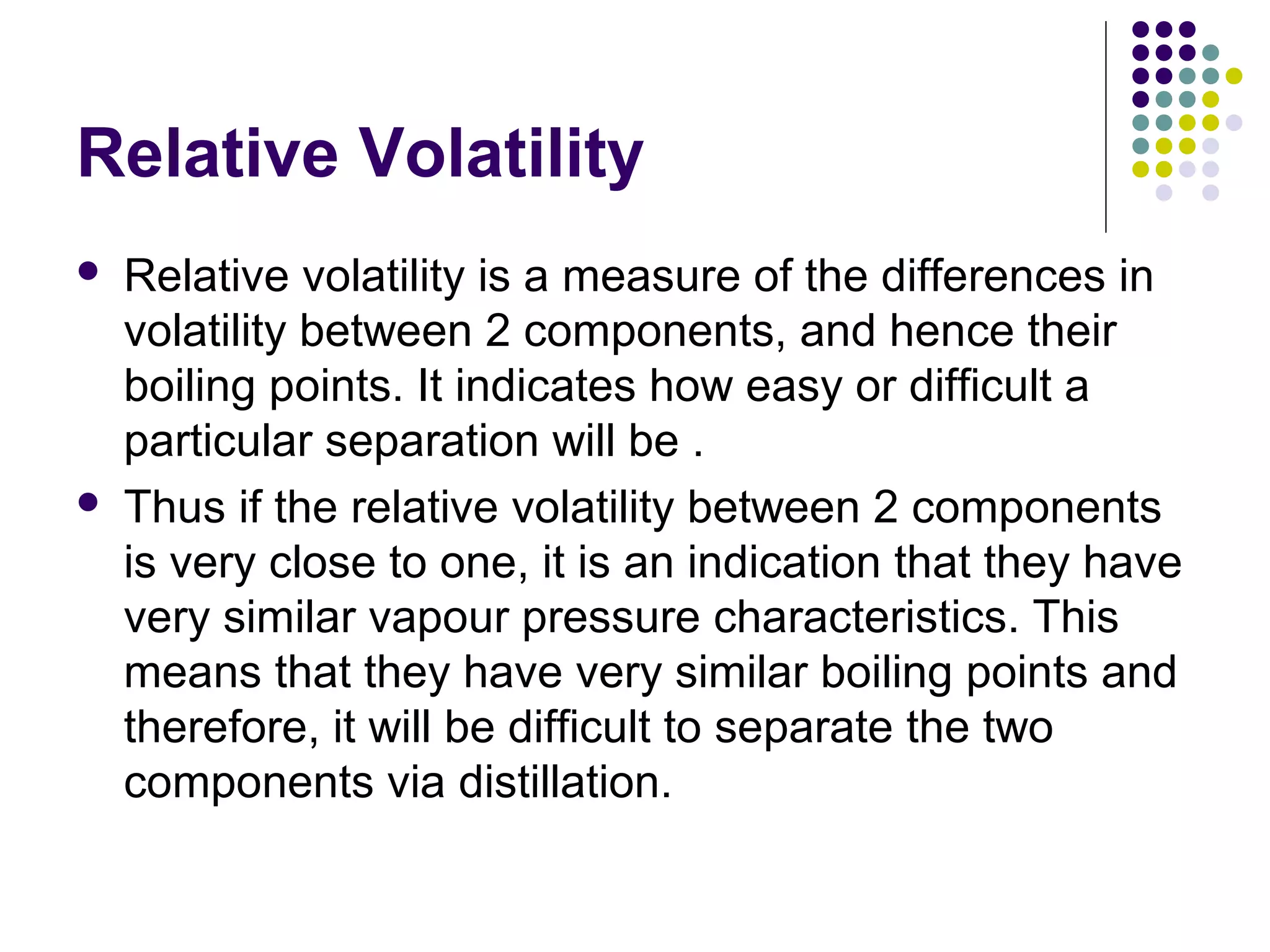 Relative Volatility
 Relative volatility is a measure of the differences in
volatility between 2 components, and hence their
boiling points. It indicates how easy or difficult a
particular separation will be .
 Thus if the relative volatility between 2 components
is very close to one, it is an indication that they have
very similar vapour pressure characteristics. This
means that they have very similar boiling points and
therefore, it will be difficult to separate the two
components via distillation.
 