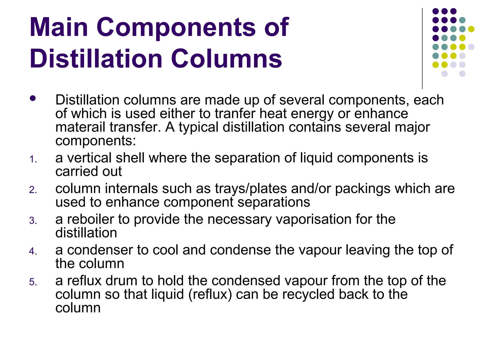 Main Components of
Distillation Columns
 Distillation columns are made up of several components, each
of which is used either to tranfer heat energy or enhance
materail transfer. A typical distillation contains several major
components:
1. a vertical shell where the separation of liquid components is
carried out
2. column internals such as trays/plates and/or packings which are
used to enhance component separations
3. a reboiler to provide the necessary vaporisation for the
distillation
4. a condenser to cool and condense the vapour leaving the top of
the column
5. a reflux drum to hold the condensed vapour from the top of the
column so that liquid (reflux) can be recycled back to the
column
 