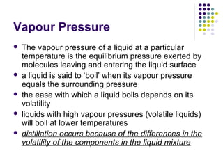 Vapour Pressure
 The vapour pressure of a liquid at a particular
temperature is the equilibrium pressure exerted by
molecules leaving and entering the liquid surface
 a liquid is said to ‘boil’ when its vapour pressure
equals the surrounding pressure
 the ease with which a liquid boils depends on its
volatility
 liquids with high vapour pressures (volatile liquids)
will boil at lower temperatures
 distillation occurs because of the differences in the
volatility of the components in the liquid mixture
 